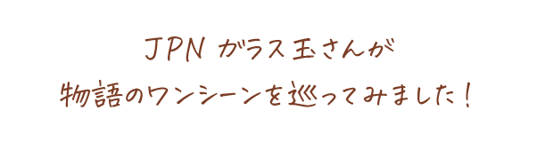 JPNガラス玉さんが物語のワンシーンを巡ってみました！