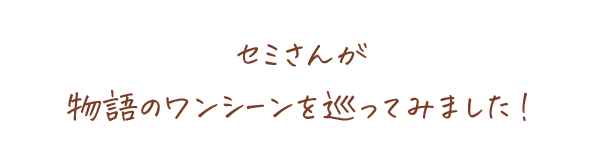 セミさんが物語のワンシーンを巡ってみました！